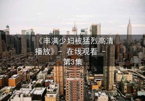 《丰满少妇被猛烈高清播放》- 在线观看 - 第3集