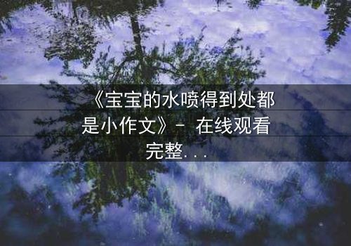 《宝宝的水喷得到处都是小作文》- 在线观看完整无删 - 当童真失控引爆家庭风暴
