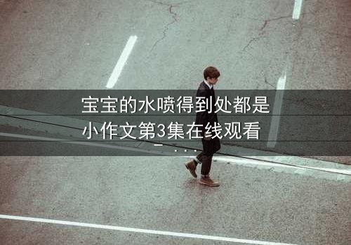 宝宝的水喷得到处都是小作文第3集在线观看 - 当童真失控,生活变成水世界!