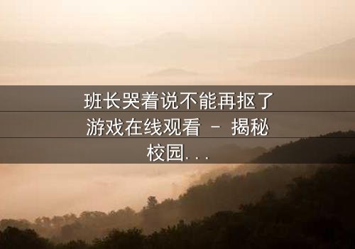班长哭着说不能再抠了游戏在线观看 - 揭秘校园背后的惊人秘密