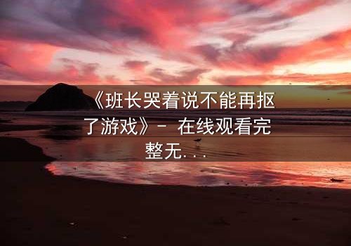 《班长哭着说不能再抠了游戏》- 在线观看完整无删 - 一场青春与欲望的终极对决