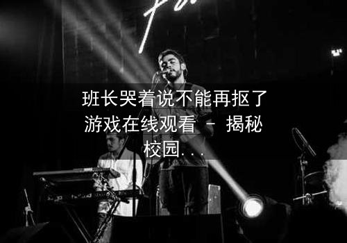 班长哭着说不能再抠了游戏在线观看 - 揭秘校园背后的惊人秘密