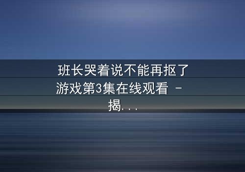 班长哭着说不能再抠了游戏第3集在线观看 - 揭秘校园背后的情感风暴