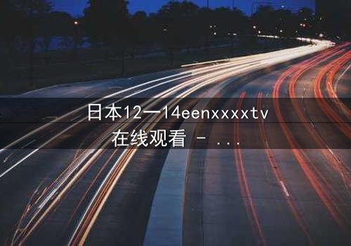 日本12一14eenxxxxtv在线观看 - 青春风暴中的禁忌之恋,你敢直面真相吗?