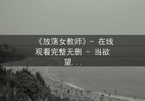 《放荡女教师》- 在线观看完整无删 - 当欲望撕开教育的外衣