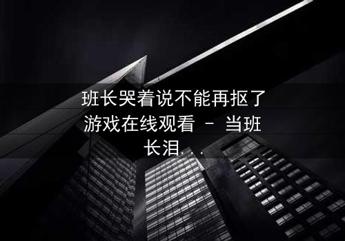 班长哭着说不能再抠了游戏在线观看 - 当班长泪崩,游戏背后隐藏的真相是什么?