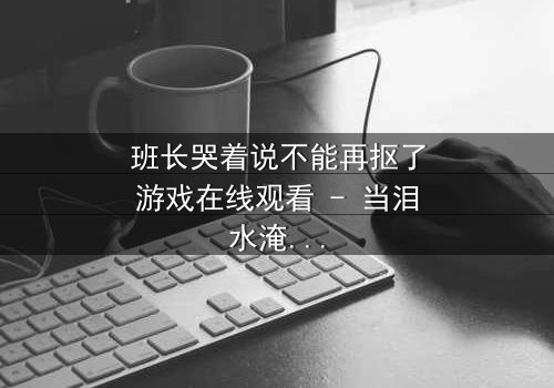 班长哭着说不能再抠了游戏在线观看 - 当泪水淹没虚拟世界,真相浮出水面
