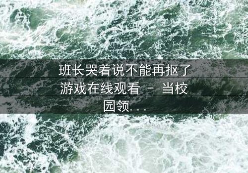 班长哭着说不能再抠了游戏在线观看 - 当校园领袖的眼泪揭开游戏背后的惊人秘密
