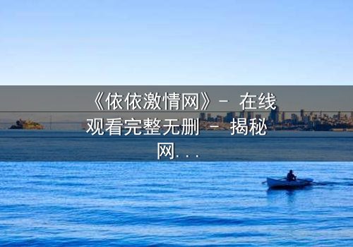 《依依激情网》- 在线观看完整无删 - 揭秘网络激情背后的致命陷阱