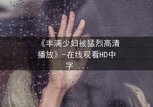 《丰满少妇被猛烈高清播放》-在线观看HD中字 - 免费1080P超清完整无删