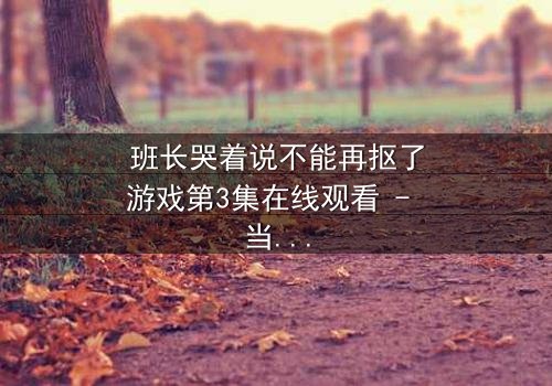 班长哭着说不能再抠了游戏第3集在线观看 - 当泪水淹没屏幕,谁将揭开真相?