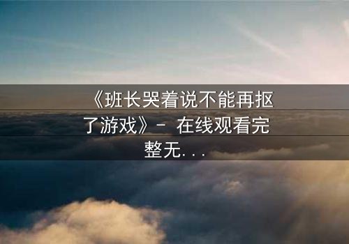 《班长哭着说不能再抠了游戏》- 在线观看完整无删 - 揭秘校园暗黑真相