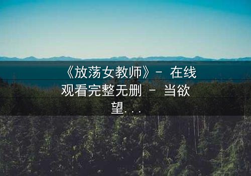 《放荡女教师》- 在线观看完整无删 - 当欲望撕开教育的外衣