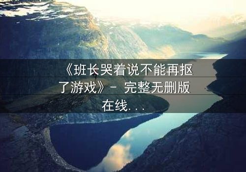 《班长哭着说不能再抠了游戏》- 完整无删版在线观看 - 一场泪崩的青春抉择