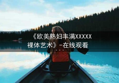 《欧美熟妇丰满XXXXX裸体艺术》-在线观看 - 第3集