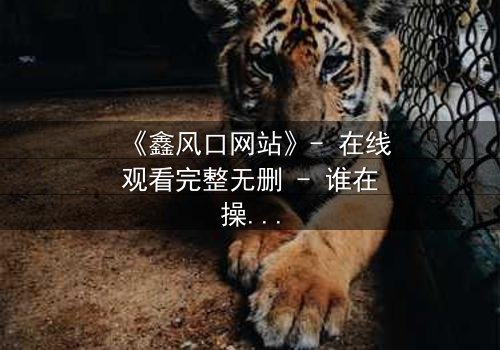 《鑫风口网站》- 在线观看完整无删 - 谁在操控你的命运?