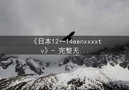 《日本12一14eenxxxxtv》- 完整无删版在线观看 - 青春风暴中的禁忌抉择