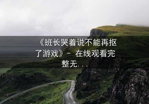 《班长哭着说不能再抠了游戏》- 在线观看完整无删 - 揭秘校园暗黑真相