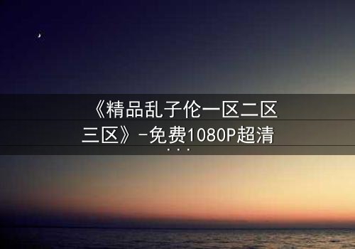 《精品乱子伦一区二区三区》-免费1080P超清 - 第7集HD中字