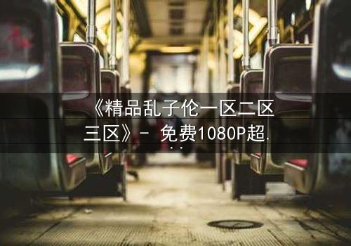 《精品乱子伦一区二区三区》- 免费1080P超清 - 第7集HD中字
