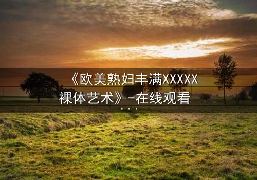 《欧美熟妇丰满XXXXX裸体艺术》-在线观看 - 第3集