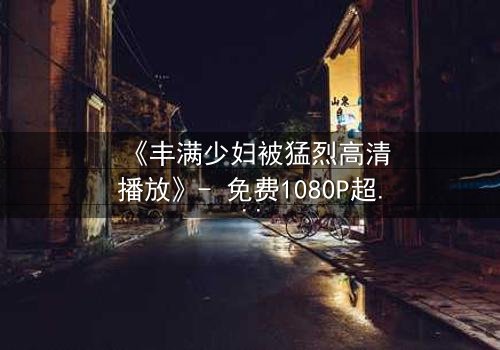 《丰满少妇被猛烈高清播放》- 免费1080P超清在线观看 - 第3集完整无删