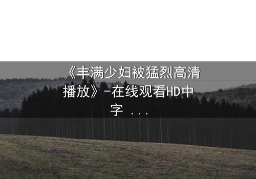 《丰满少妇被猛烈高清播放》-在线观看HD中字 - 免费1080P超清完整无删