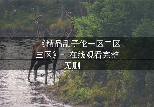 《精品乱子伦一区二区三区》- 在线观看完整无删 - 一场家族秘密的致命诱惑