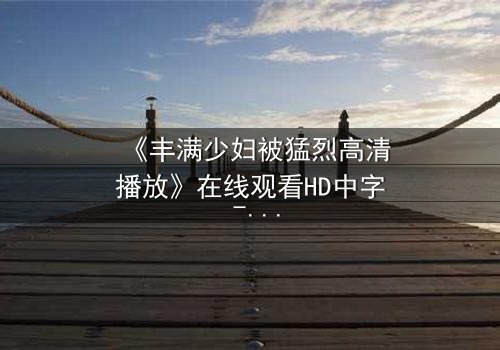 《丰满少妇被猛烈高清播放》在线观看HD中字 - 当欲望与真相交织,她如何抉择?