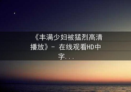 《丰满少妇被猛烈高清播放》- 在线观看HD中字 - 揭开禁忌之恋的隐秘风暴