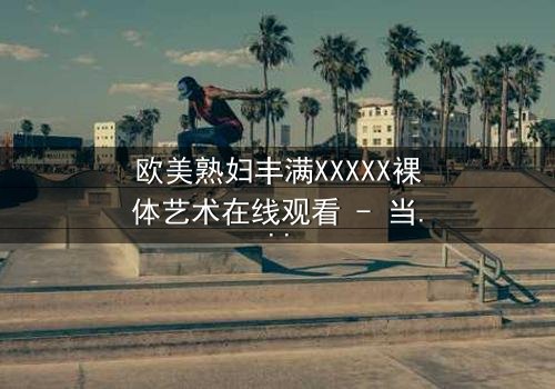 欧美熟妇丰满XXXXX裸体艺术在线观看 - 当欲望与艺术碰撞,谁能全身而退?