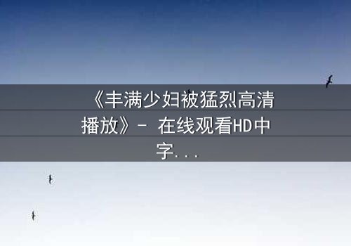《丰满少妇被猛烈高清播放》- 在线观看HD中字 - 揭开禁忌的真相