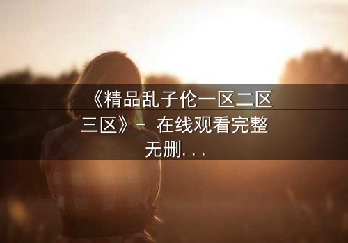 《精品乱子伦一区二区三区》- 在线观看完整无删 - 揭开家族禁忌背后的惊天秘密