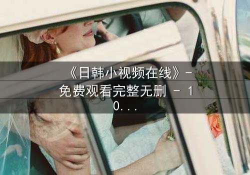 《日韩小视频在线》-免费观看完整无删 - 1080P超清HD中字第3集