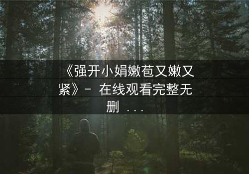 《强开小娟嫩苞又嫩又紧》- 在线观看完整无删 - 揭开禁忌之恋的隐秘真相