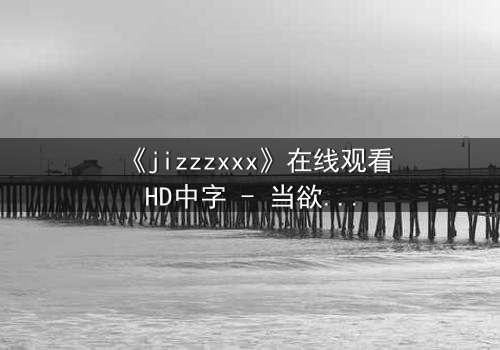 《jizzzxxx》在线观看HD中字 - 当欲望与救赎交织,谁能逃脱命运的漩涡?