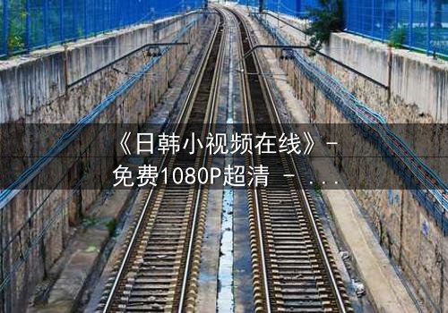 《日韩小视频在线》- 免费1080P超清 - 第7集完整无删