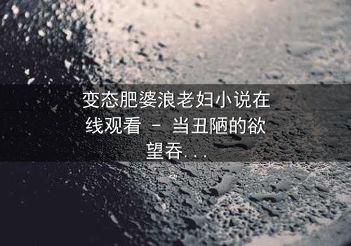 变态肥婆浪老妇小说在线观看 - 当丑陋的欲望吞噬了最后的良知,她将如何面对自己的灵魂?